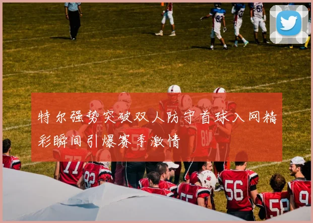 特尔强势突破双人防守首球入网精彩瞬间引爆赛季激情