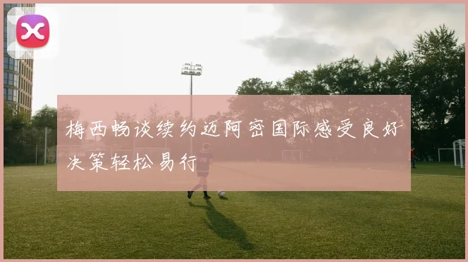 梅西畅谈续约迈阿密国际感受良好决策轻松易行