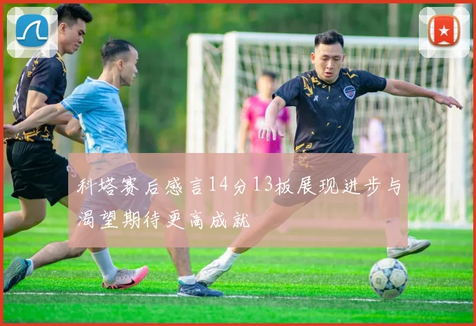 科塔赛后感言14分13板展现进步与渴望期待更高成就