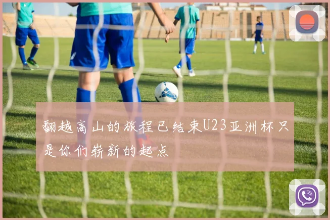 翻越高山的旅程已结束U23亚洲杯只是你们崭新的起点