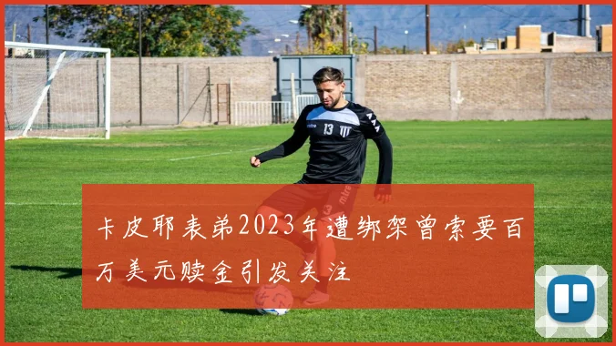 卡皮耶表弟2023年遭绑架曾索要百万美元赎金引发关注