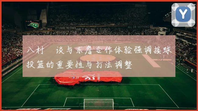 八村塁谈与东詹合作体验强调接球投篮的重要性与打法调整