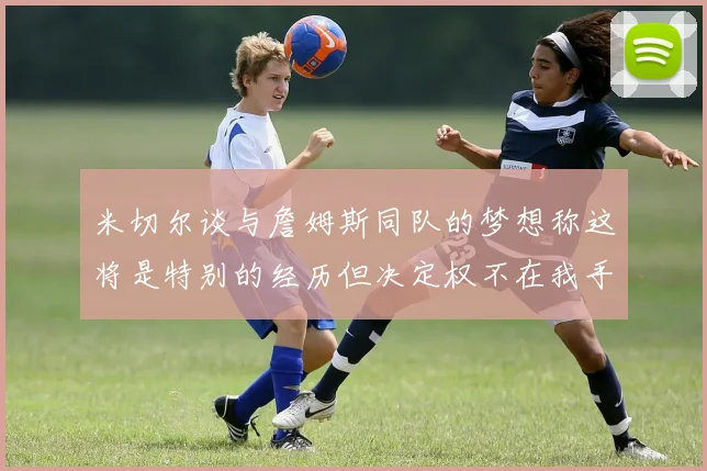 米切尔谈与詹姆斯同队的梦想称这将是特别的经历但决定权不在我手中