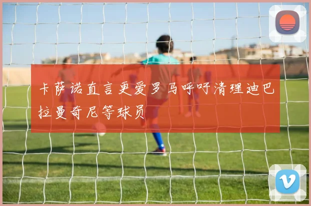 卡萨诺直言更爱罗马呼吁清理迪巴拉曼奇尼等球员