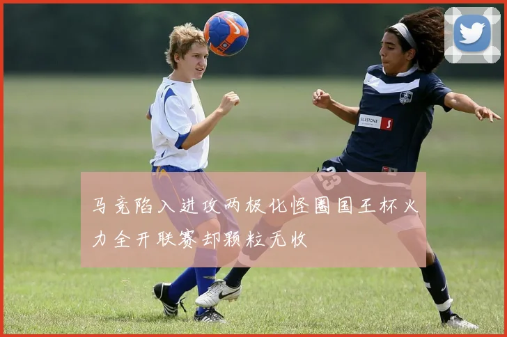 马竞陷入进攻两极化怪圈国王杯火力全开联赛却颗粒无收