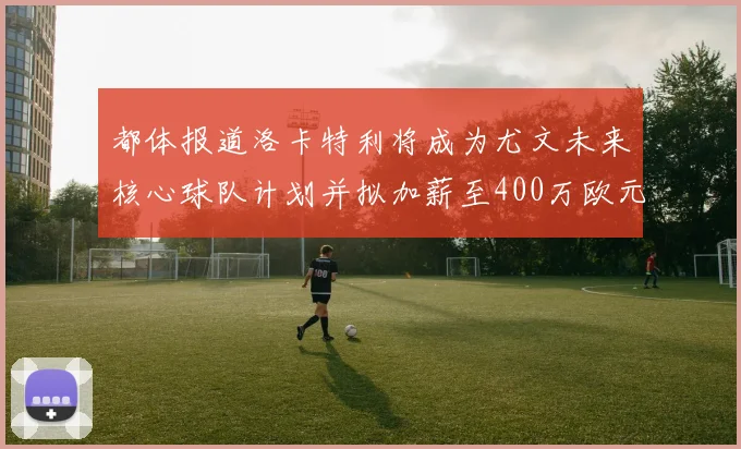 都体报道洛卡特利将成为尤文未来核心球队计划并拟加薪至400万欧元