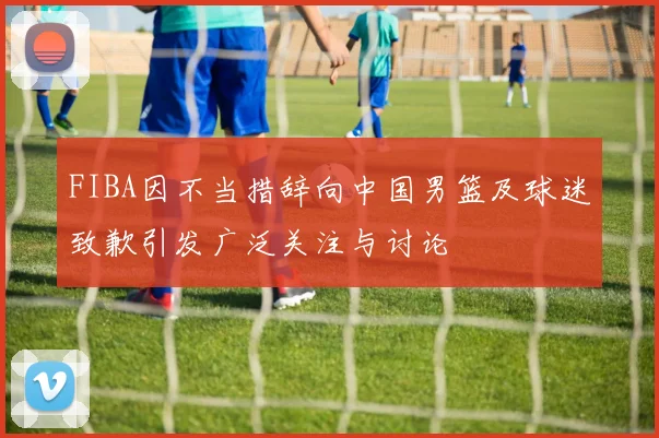FIBA因不当措辞向中国男篮及球迷致歉引发广泛关注与讨论
