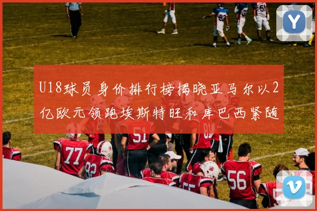 U18球员身价排行榜揭晓亚马尔以2亿欧元领跑埃斯特旺和库巴西紧随其后