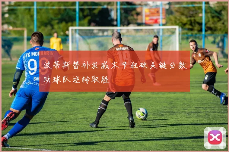 波蒂斯替补发威末节狂砍关键分数助球队逆转取胜
