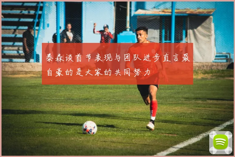 泰森谈首节表现与团队进步直言最自豪的是大家的共同努力