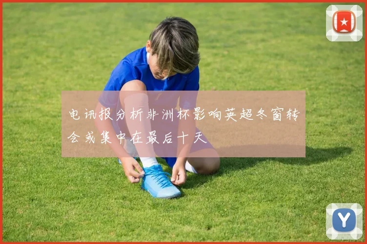 电讯报分析非洲杯影响英超冬窗转会或集中在最后十天