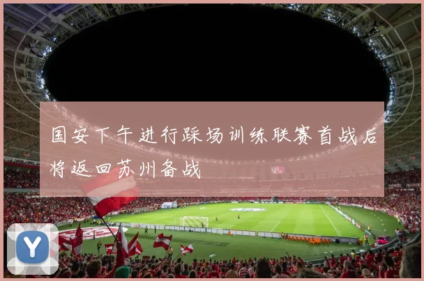 国安下午进行踩场训练联赛首战后将返回苏州备战