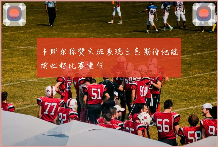 卡斯尔称赞文班表现出色期待他继续扛起比赛重任