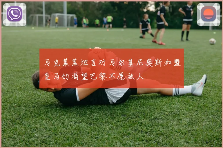 马克莱莱坦言对马尔基尼奥斯加盟皇马的渴望巴黎不愿放人