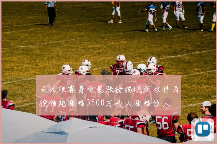 五大联赛身价暴涨榜揭晓沃尔特马德领跑涨幅3500万两人涨幅惊人