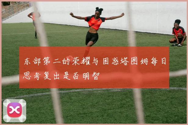 东部第二的荣耀与困惑塔图姆每日思考复出是否明智