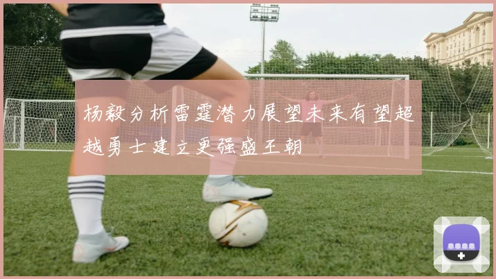 杨毅分析雷霆潜力展望未来有望超越勇士建立更强盛王朝