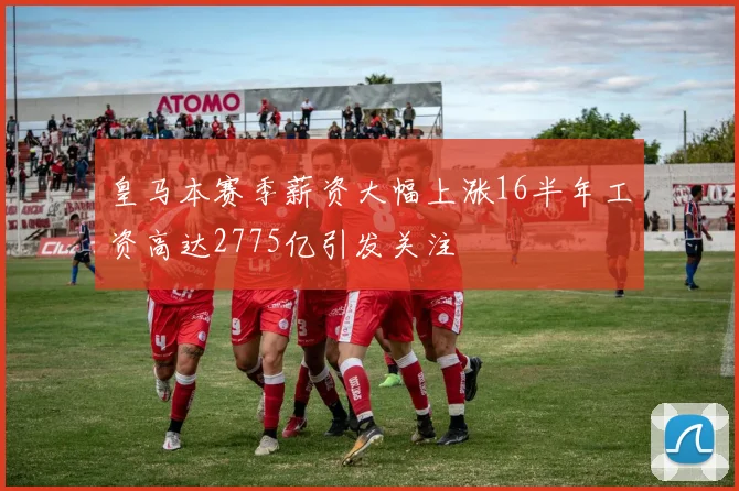 皇马本赛季薪资大幅上涨16半年工资高达2775亿引发关注