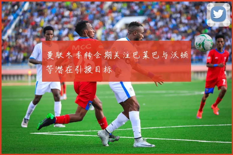 曼联冬季转会期关注巴莱巴与沃顿等潜在引援目标