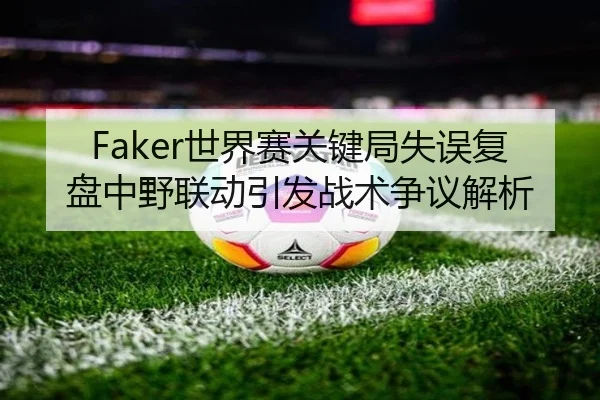 Faker世界赛关键局失误复盘中野联动引发战术争议解析